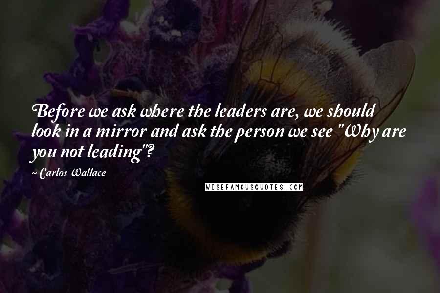 Carlos Wallace Quotes: Before we ask where the leaders are, we should look in a mirror and ask the person we see "Why are you not leading"?