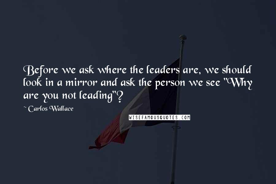 Carlos Wallace Quotes: Before we ask where the leaders are, we should look in a mirror and ask the person we see "Why are you not leading"?