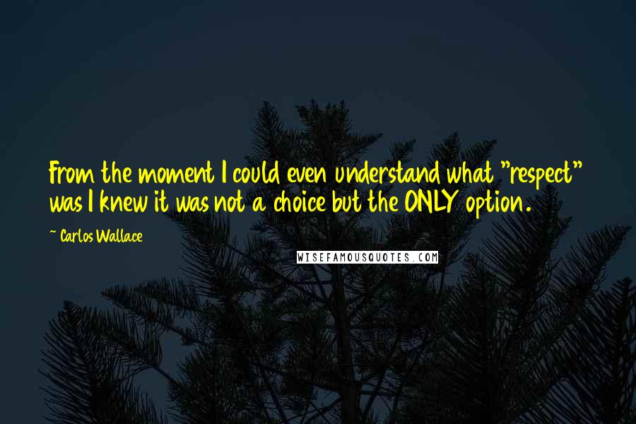 Carlos Wallace Quotes: From the moment I could even understand what "respect" was I knew it was not a choice but the ONLY option.