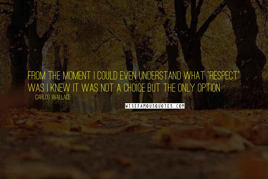 Carlos Wallace Quotes: From the moment I could even understand what "respect" was I knew it was not a choice but the ONLY option.