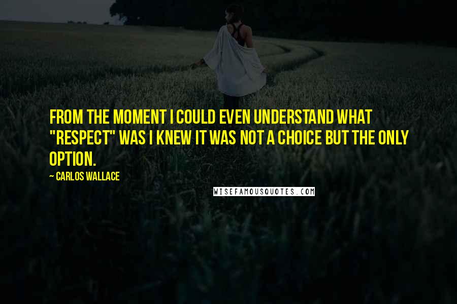 Carlos Wallace Quotes: From the moment I could even understand what "respect" was I knew it was not a choice but the ONLY option.