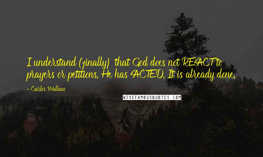 Carlos Wallace Quotes: I understand (finally) that God does not REACT to prayers or petitions. He has ACTED. It is already done.