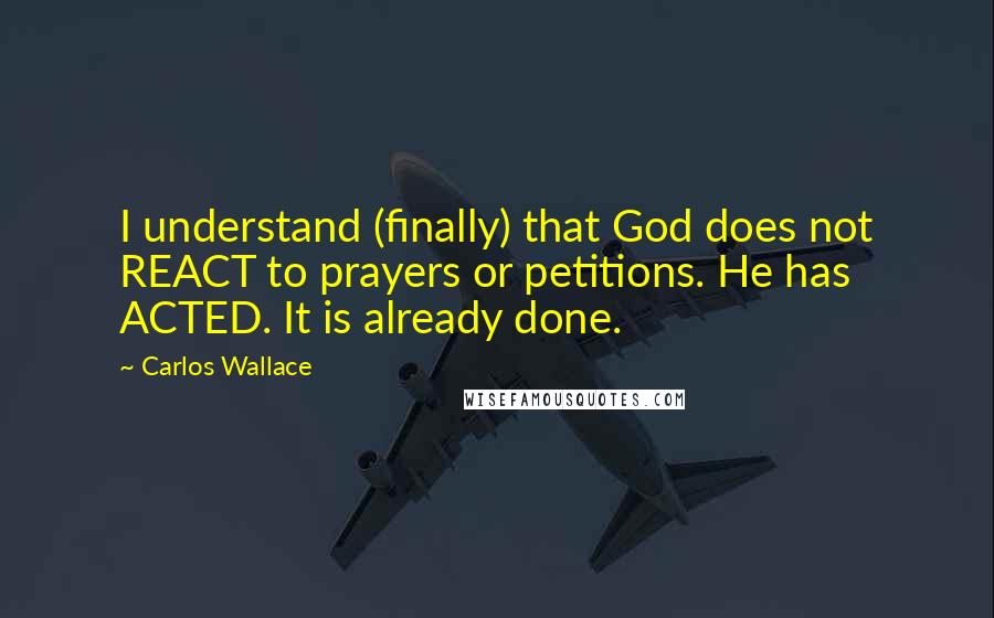 Carlos Wallace Quotes: I understand (finally) that God does not REACT to prayers or petitions. He has ACTED. It is already done.