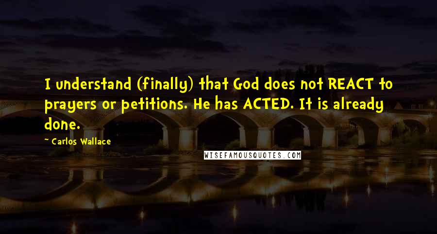 Carlos Wallace Quotes: I understand (finally) that God does not REACT to prayers or petitions. He has ACTED. It is already done.