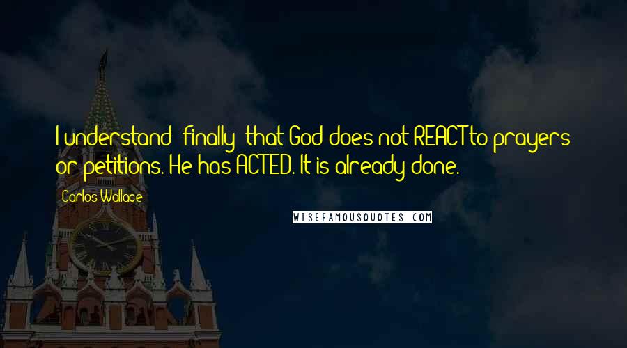 Carlos Wallace Quotes: I understand (finally) that God does not REACT to prayers or petitions. He has ACTED. It is already done.