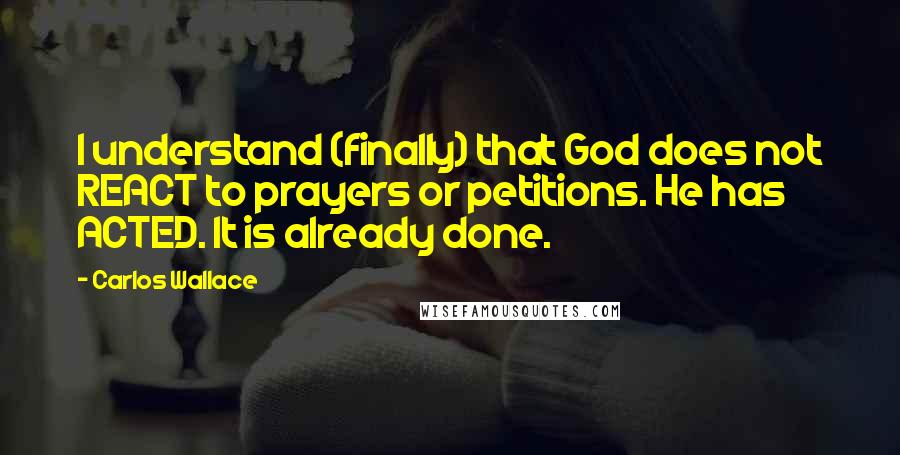 Carlos Wallace Quotes: I understand (finally) that God does not REACT to prayers or petitions. He has ACTED. It is already done.