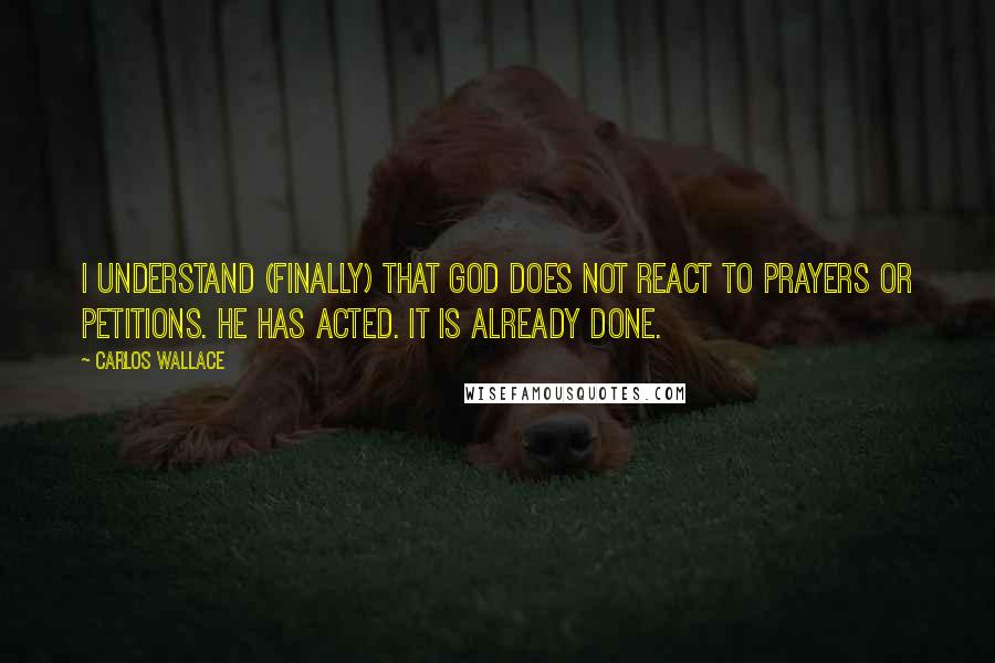 Carlos Wallace Quotes: I understand (finally) that God does not REACT to prayers or petitions. He has ACTED. It is already done.