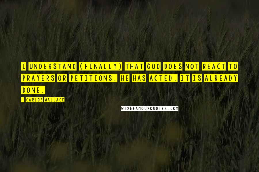 Carlos Wallace Quotes: I understand (finally) that God does not REACT to prayers or petitions. He has ACTED. It is already done.