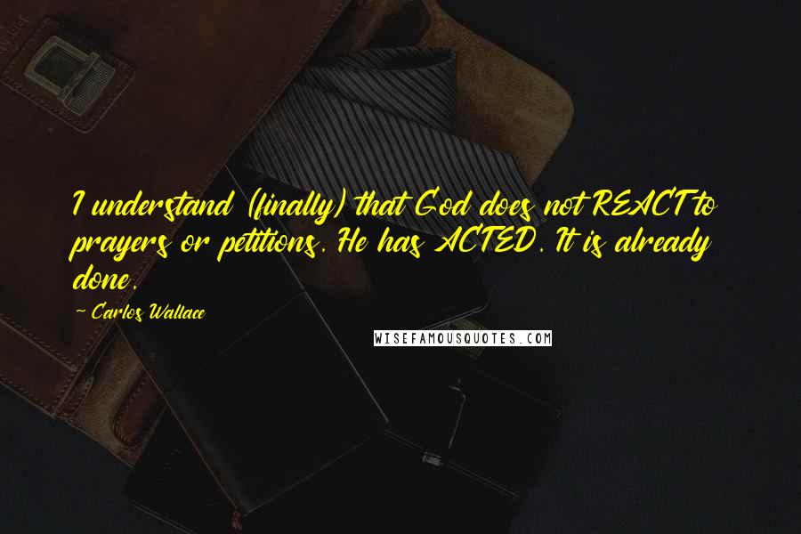 Carlos Wallace Quotes: I understand (finally) that God does not REACT to prayers or petitions. He has ACTED. It is already done.