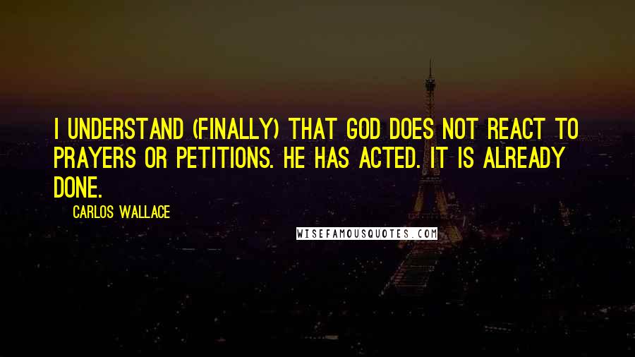 Carlos Wallace Quotes: I understand (finally) that God does not REACT to prayers or petitions. He has ACTED. It is already done.