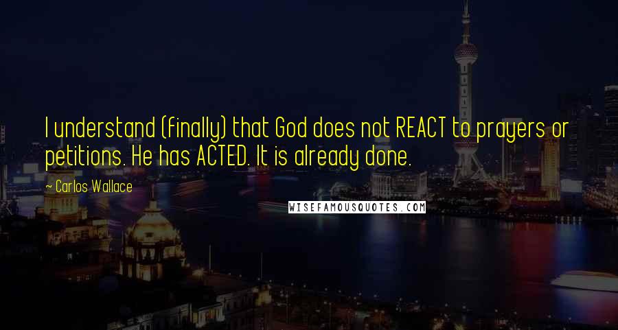 Carlos Wallace Quotes: I understand (finally) that God does not REACT to prayers or petitions. He has ACTED. It is already done.