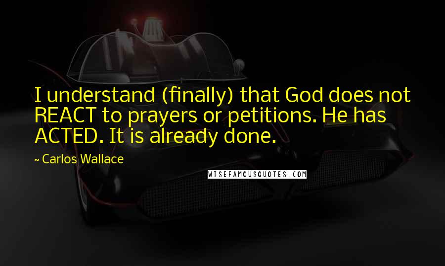 Carlos Wallace Quotes: I understand (finally) that God does not REACT to prayers or petitions. He has ACTED. It is already done.