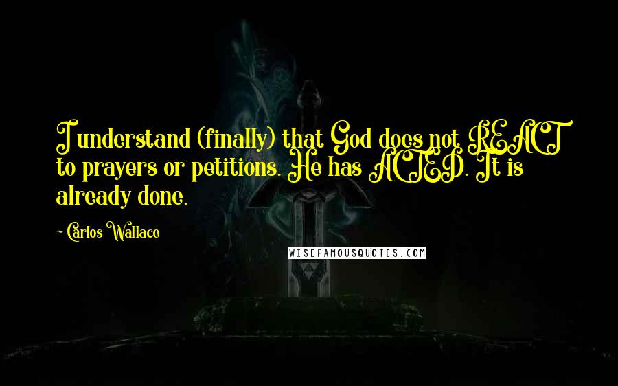 Carlos Wallace Quotes: I understand (finally) that God does not REACT to prayers or petitions. He has ACTED. It is already done.