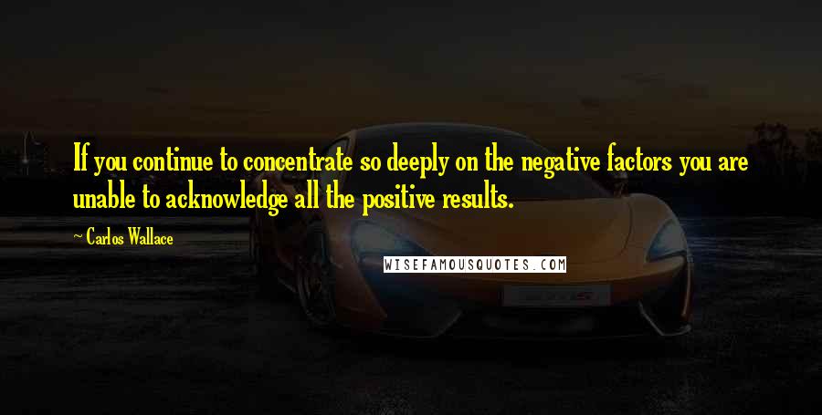 Carlos Wallace Quotes: If you continue to concentrate so deeply on the negative factors you are unable to acknowledge all the positive results.