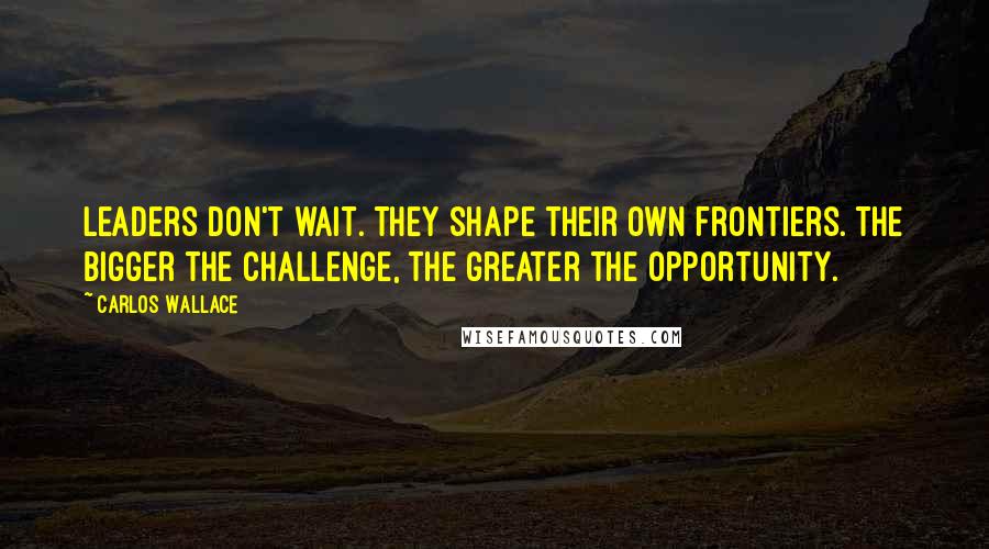 Carlos Wallace Quotes: Leaders don't wait. They shape their own frontiers. The bigger the challenge, the greater the opportunity.