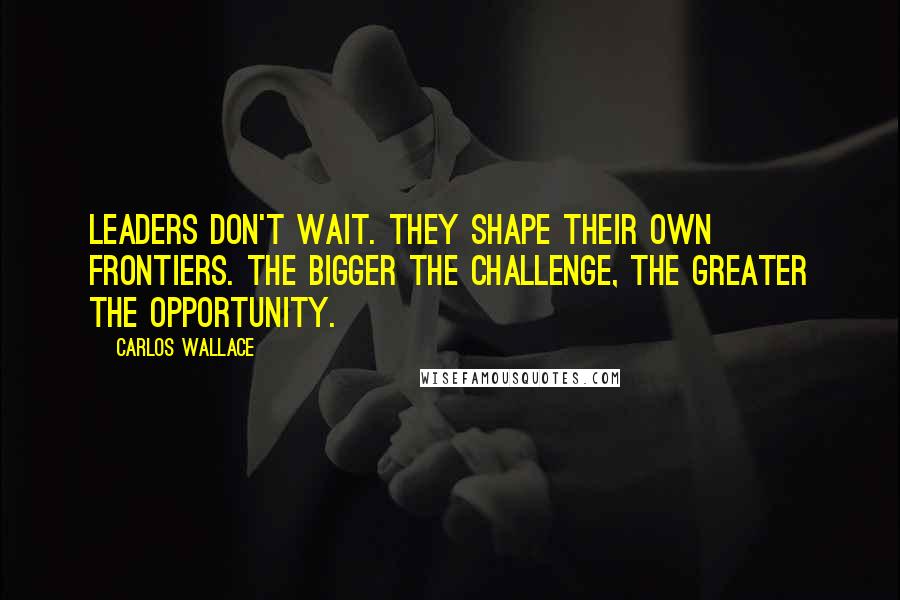 Carlos Wallace Quotes: Leaders don't wait. They shape their own frontiers. The bigger the challenge, the greater the opportunity.