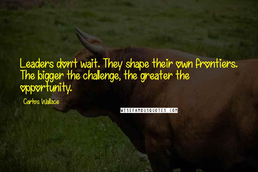 Carlos Wallace Quotes: Leaders don't wait. They shape their own frontiers. The bigger the challenge, the greater the opportunity.