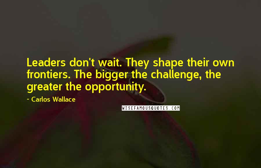 Carlos Wallace Quotes: Leaders don't wait. They shape their own frontiers. The bigger the challenge, the greater the opportunity.