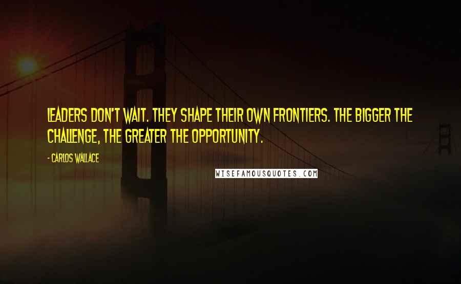 Carlos Wallace Quotes: Leaders don't wait. They shape their own frontiers. The bigger the challenge, the greater the opportunity.