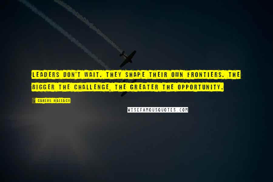 Carlos Wallace Quotes: Leaders don't wait. They shape their own frontiers. The bigger the challenge, the greater the opportunity.