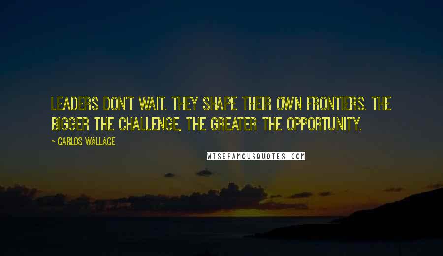 Carlos Wallace Quotes: Leaders don't wait. They shape their own frontiers. The bigger the challenge, the greater the opportunity.