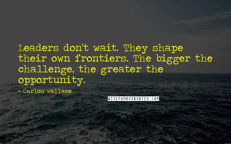 Carlos Wallace Quotes: Leaders don't wait. They shape their own frontiers. The bigger the challenge, the greater the opportunity.