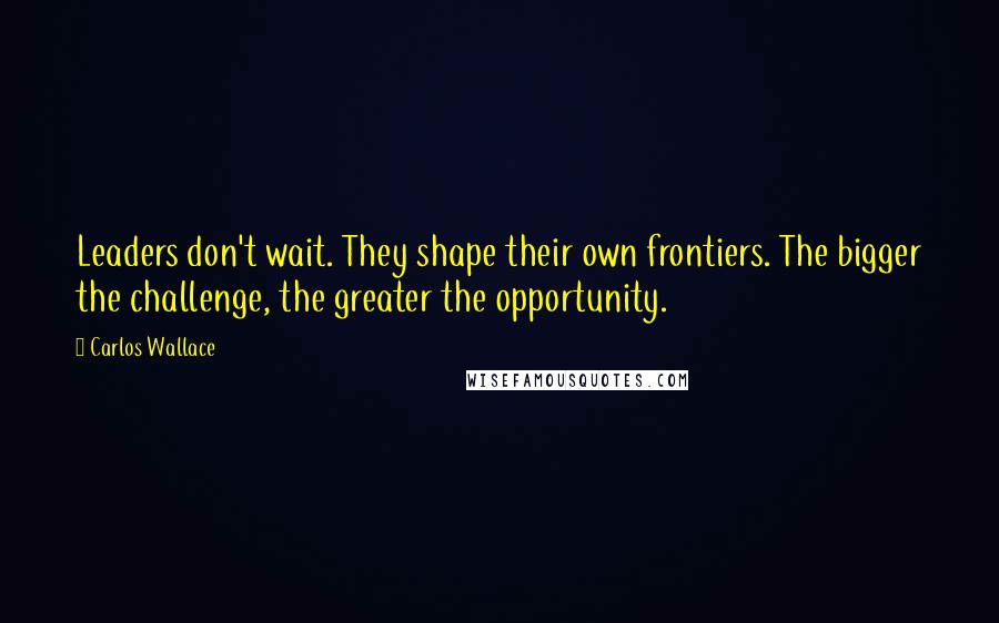 Carlos Wallace Quotes: Leaders don't wait. They shape their own frontiers. The bigger the challenge, the greater the opportunity.