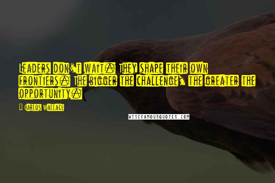 Carlos Wallace Quotes: Leaders don't wait. They shape their own frontiers. The bigger the challenge, the greater the opportunity.