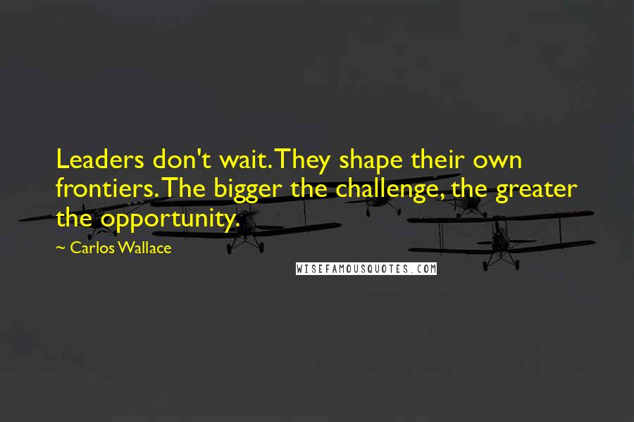 Carlos Wallace Quotes: Leaders don't wait. They shape their own frontiers. The bigger the challenge, the greater the opportunity.