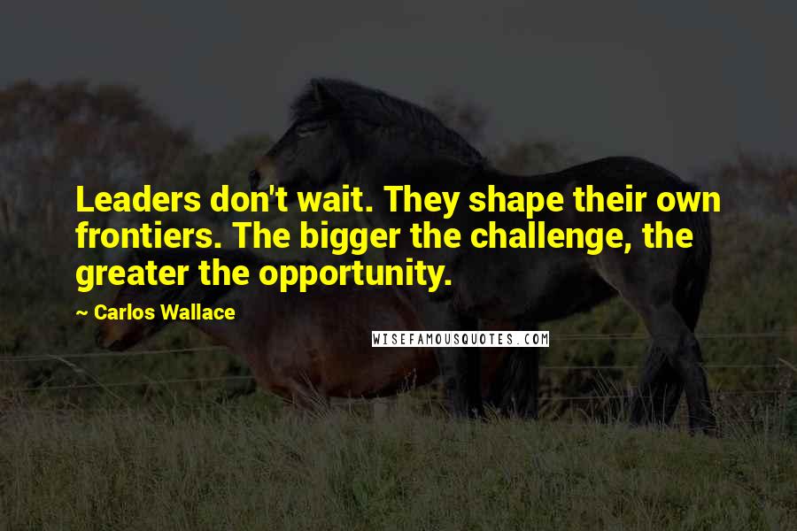 Carlos Wallace Quotes: Leaders don't wait. They shape their own frontiers. The bigger the challenge, the greater the opportunity.