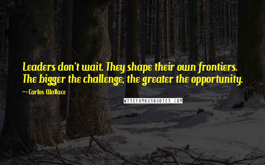 Carlos Wallace Quotes: Leaders don't wait. They shape their own frontiers. The bigger the challenge, the greater the opportunity.