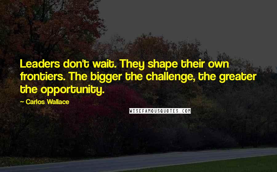 Carlos Wallace Quotes: Leaders don't wait. They shape their own frontiers. The bigger the challenge, the greater the opportunity.