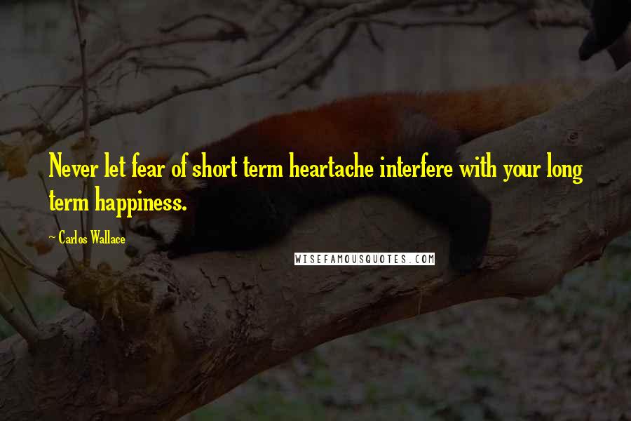 Carlos Wallace Quotes: Never let fear of short term heartache interfere with your long term happiness.