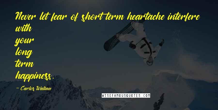 Carlos Wallace Quotes: Never let fear of short term heartache interfere with your long term happiness.