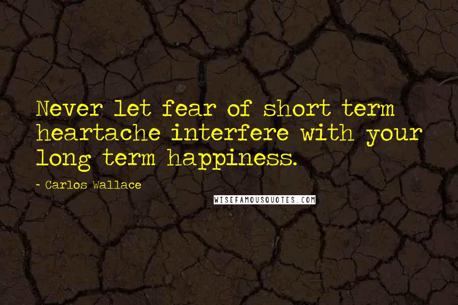 Carlos Wallace Quotes: Never let fear of short term heartache interfere with your long term happiness.