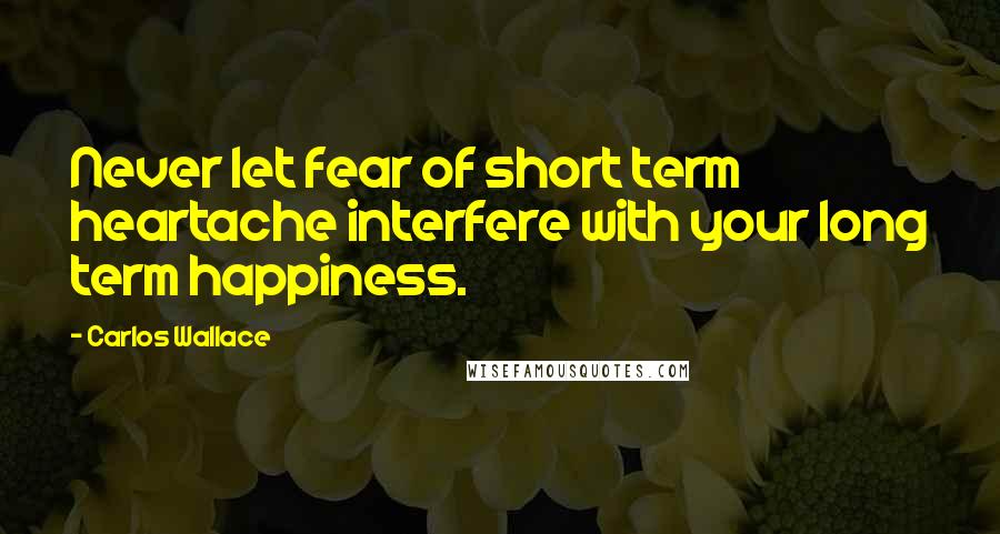 Carlos Wallace Quotes: Never let fear of short term heartache interfere with your long term happiness.