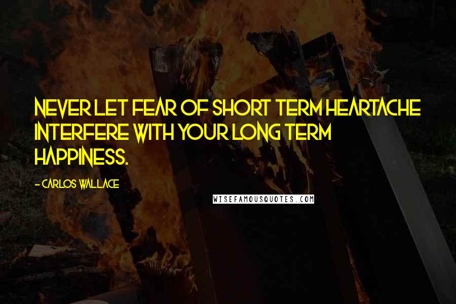 Carlos Wallace Quotes: Never let fear of short term heartache interfere with your long term happiness.