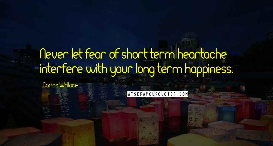Carlos Wallace Quotes: Never let fear of short term heartache interfere with your long term happiness.