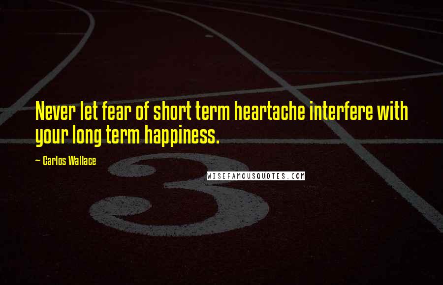 Carlos Wallace Quotes: Never let fear of short term heartache interfere with your long term happiness.