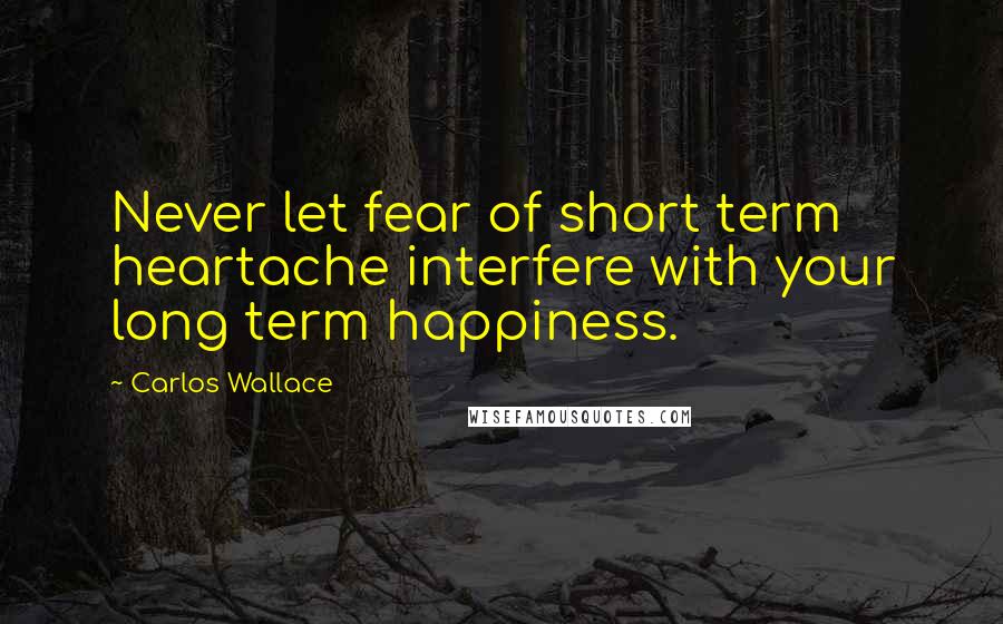 Carlos Wallace Quotes: Never let fear of short term heartache interfere with your long term happiness.