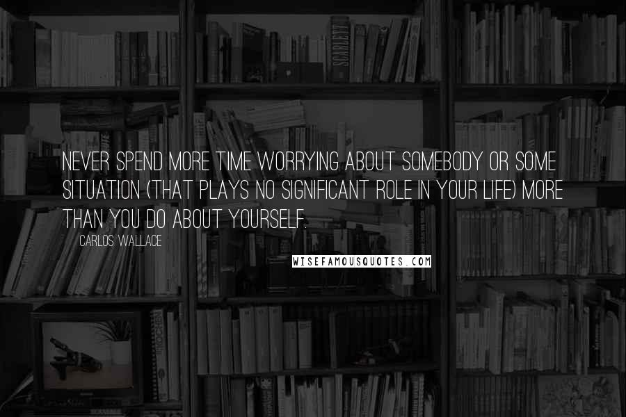 Carlos Wallace Quotes: Never spend more time worrying about somebody or some situation (that plays no significant role in your life) more than you do about yourself.