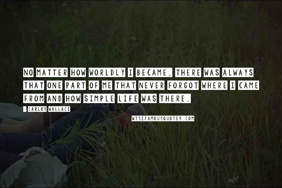 Carlos Wallace Quotes: No matter how worldly I became, there was always that one part of me that never forgot where I came from and how simple life was there.