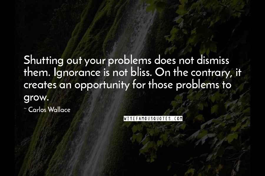 Carlos Wallace Quotes: Shutting out your problems does not dismiss them. Ignorance is not bliss. On the contrary, it creates an opportunity for those problems to grow.