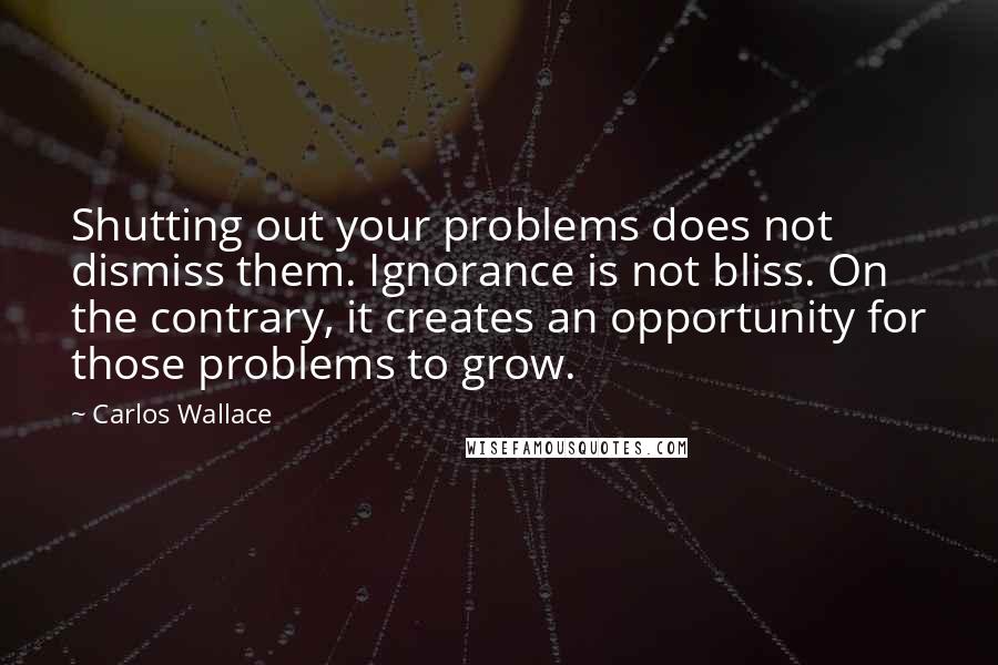 Carlos Wallace Quotes: Shutting out your problems does not dismiss them. Ignorance is not bliss. On the contrary, it creates an opportunity for those problems to grow.