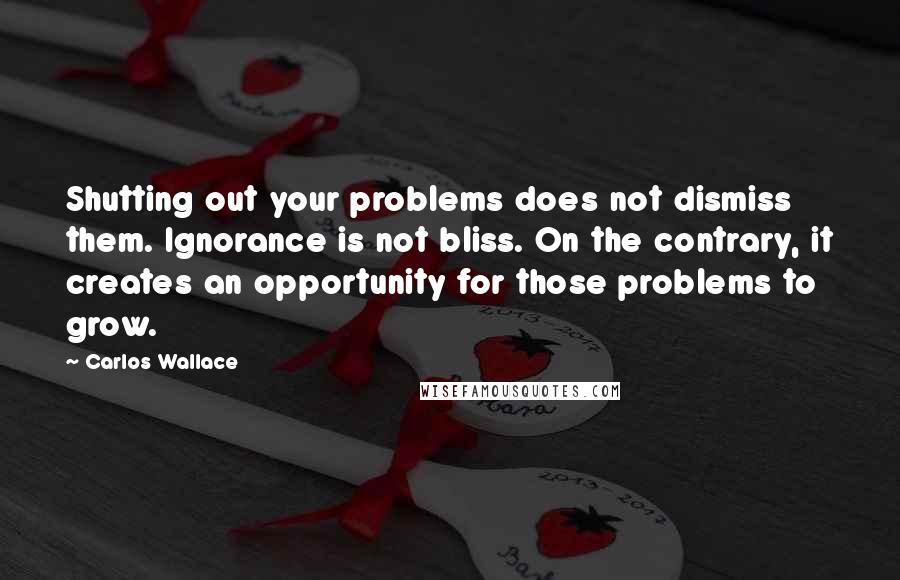 Carlos Wallace Quotes: Shutting out your problems does not dismiss them. Ignorance is not bliss. On the contrary, it creates an opportunity for those problems to grow.