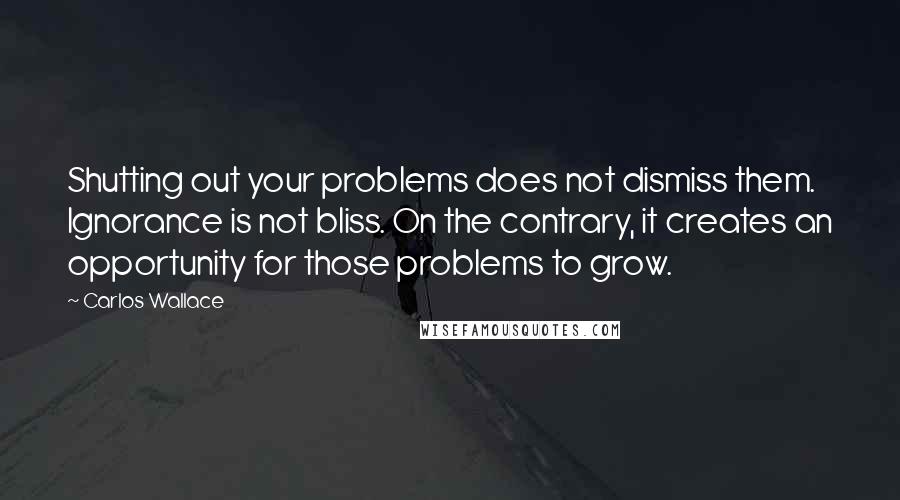 Carlos Wallace Quotes: Shutting out your problems does not dismiss them. Ignorance is not bliss. On the contrary, it creates an opportunity for those problems to grow.
