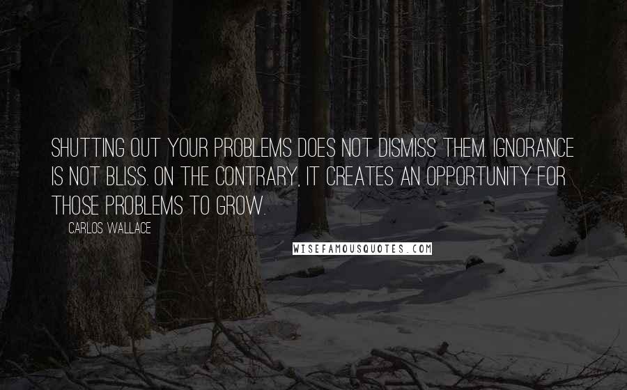 Carlos Wallace Quotes: Shutting out your problems does not dismiss them. Ignorance is not bliss. On the contrary, it creates an opportunity for those problems to grow.