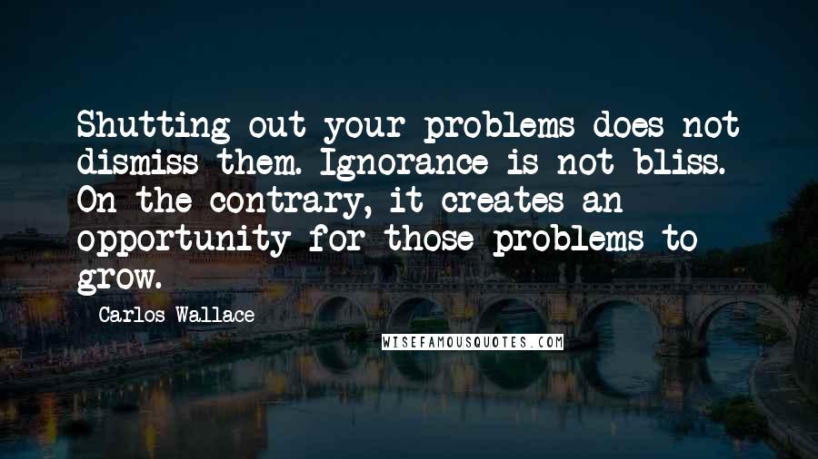 Carlos Wallace Quotes: Shutting out your problems does not dismiss them. Ignorance is not bliss. On the contrary, it creates an opportunity for those problems to grow.