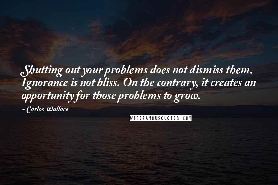 Carlos Wallace Quotes: Shutting out your problems does not dismiss them. Ignorance is not bliss. On the contrary, it creates an opportunity for those problems to grow.