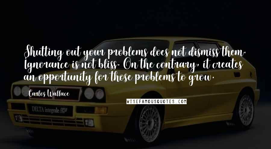 Carlos Wallace Quotes: Shutting out your problems does not dismiss them. Ignorance is not bliss. On the contrary, it creates an opportunity for those problems to grow.